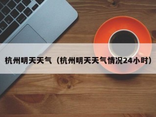 杭州明天天气（杭州明天天气情况24小时）