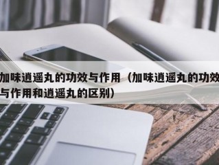 加味逍遥丸的功效与作用（加味逍遥丸的功效与作用和逍遥丸的区别）