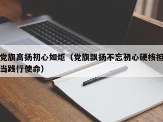 党旗高扬初心如炬（党旗飘扬不忘初心硬核担当践行使命）