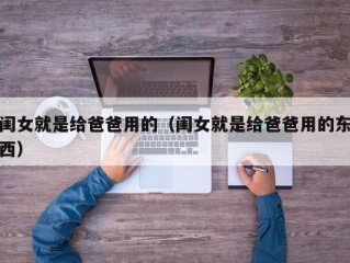 闺女就是给爸爸用的（闺女就是给爸爸用的东西）