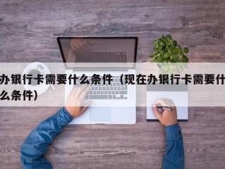 办银行卡需要什么条件（现在办银行卡需要什么条件）