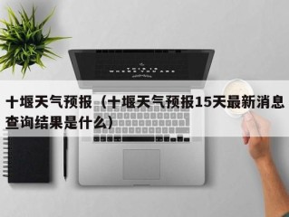 十堰天气预报（十堰天气预报15天最新消息查询结果是什么）