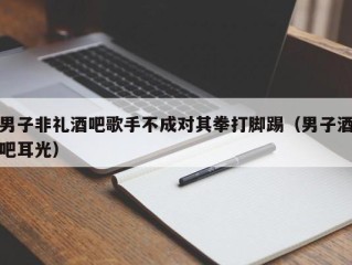 男子非礼酒吧歌手不成对其拳打脚踢（男子酒吧耳光）