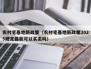 农村宅基地新政策（农村宅基地新政策2025规定最新可以买卖吗）