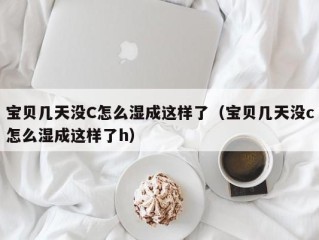 宝贝几天没C怎么湿成这样了（宝贝几天没c怎么湿成这样了h）
