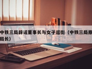 中铁三局辟谣董事长与女子逛街（中铁三局原局长）