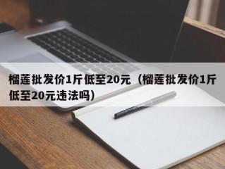 榴莲批发价1斤低至20元（榴莲批发价1斤低至20元违法吗）