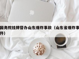 国务院挂牌督办山东爆炸事故（山东省爆炸事件）