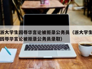 浙大学生因辱华言论被拒录公务员（浙大学生因辱华言论被拒录公务员录取）