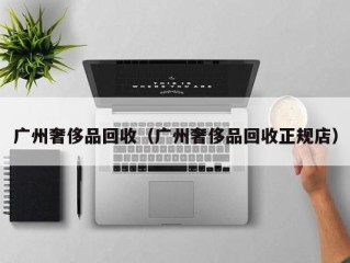 广州奢侈品回收（广州奢侈品回收正规店）