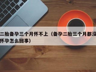 二胎备孕三个月怀不上（备孕二胎三个月都没怀孕怎么回事）
