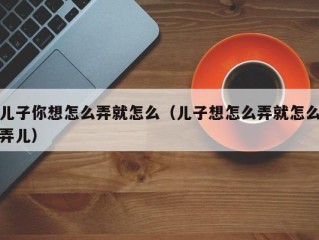 儿子你想怎么弄就怎么（儿子想怎么弄就怎么弄儿）