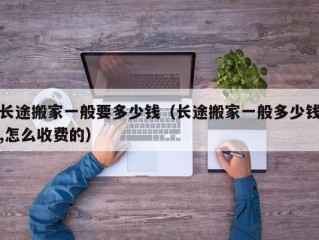 长途搬家一般要多少钱（长途搬家一般多少钱,怎么收费的）