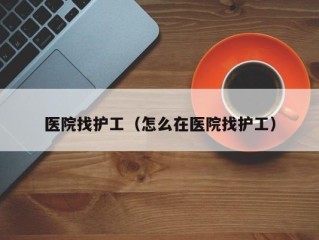 医院找护工（怎么在医院找护工）