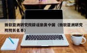 微软亚洲研究院辟谣撤离中国（微软亚洲研究院院长名单）