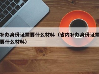 补办身份证需要什么材料（省内补办身份证需要什么材料）