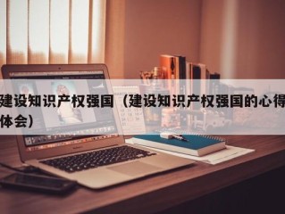 建设知识产权强国（建设知识产权强国的心得体会）