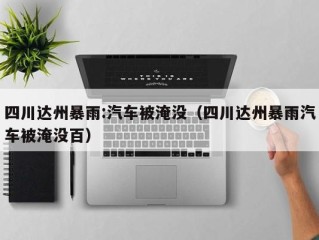 四川达州暴雨:汽车被淹没（四川达州暴雨汽车被淹没百）