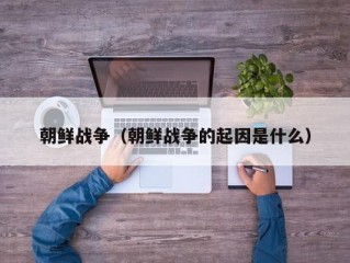朝鲜战争（朝鲜战争的起因是什么）