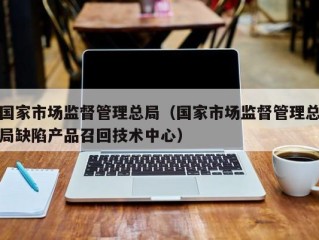 国家市场监督管理总局（国家市场监督管理总局缺陷产品召回技术中心）