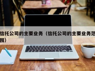 信托公司的主要业务（信托公司的主要业务范围）