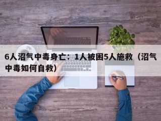 6人沼气中毒身亡：1人被困5人施救（沼气中毒如何自救）
