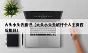 大头小头去旅行（大头小头去旅行个人主页西瓜视频）