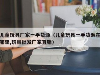 儿童玩具厂家一手货源（儿童玩具一手货源在哪里,玩具批发厂家直销）