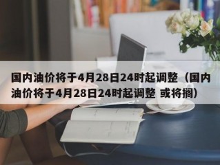 国内油价将于4月28日24时起调整（国内油价将于4月28日24时起调整 或将搁）
