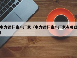 电力钢杆生产厂家（电力钢杆生产厂家有哪些）