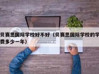 贝赛思国际学校好不好（贝赛思国际学校的学费多少一年）