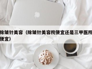 除皱针美容（除皱针美容院便宜还是三甲医院便宜）