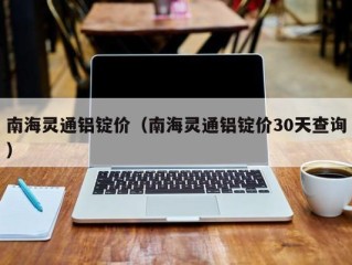 南海灵通铝锭价（南海灵通铝锭价30天查询）