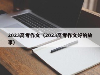 2023高考作文（2023高考作文好的故事）