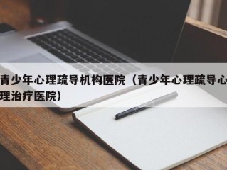 青少年心理疏导机构医院（青少年心理疏导心理治疗医院）