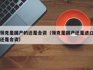 领克是国产的还是合资（领克是国产还是进口还是合资）