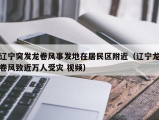 辽宁突发龙卷风事发地在居民区附近（辽宁龙卷风致近万人受灾 视频）