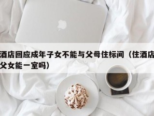 酒店回应成年子女不能与父母住标间（住酒店父女能一室吗）