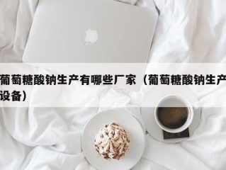 葡萄糖酸钠生产有哪些厂家（葡萄糖酸钠生产设备）