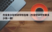 杰龙青少年特训学校在哪（杰龙特训学校要多少钱一期）