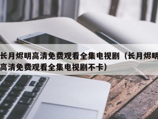 长月烬明高清免费观看全集电视剧（长月烬明高清免费观看全集电视剧不卡）