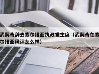 武契奇辞去塞尔维亚执政党主席（武契奇在塞尔维亚风评怎么样）