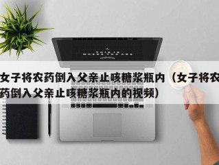 女子将农药倒入父亲止咳糖浆瓶内（女子将农药倒入父亲止咳糖浆瓶内的视频）