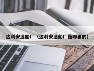 达利安造船厂（达利安造船厂是哪里的）
