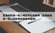 亚洲和欧洲一码二码区别在哪里啊（亚洲和欧洲一码二码区别在哪里啊视频）