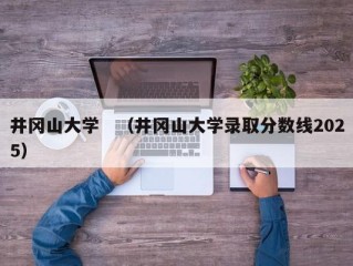 井冈山大学　（井冈山大学录取分数线2025）