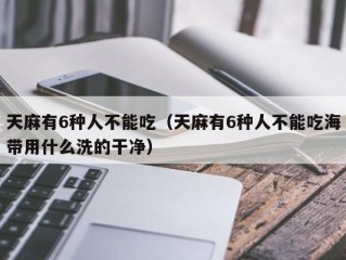 天麻有6种人不能吃（天麻有6种人不能吃海带用什么洗的干净）