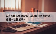 aed是什么急救设备（aed是什么急救设备是一次性的吗）