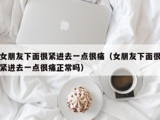 女朋友下面很紧进去一点很痛（女朋友下面很紧进去一点很痛正常吗）