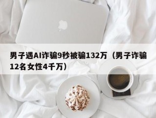 男子遇AI诈骗9秒被骗132万（男子诈骗12名女性4千万）